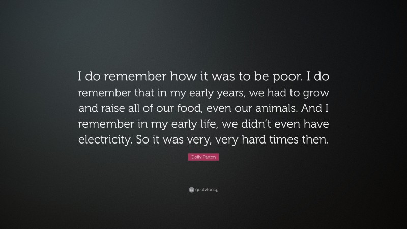 Dolly Parton Quote: “I do remember how it was to be poor. I do remember that in my early years, we had to grow and raise all of our food, even our animals. And I remember in my early life, we didn’t even have electricity. So it was very, very hard times then.”