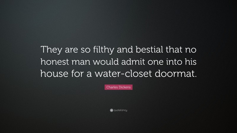 Charles Dickens Quote: “They are so filthy and bestial that no honest man would admit one into his house for a water-closet doormat.”