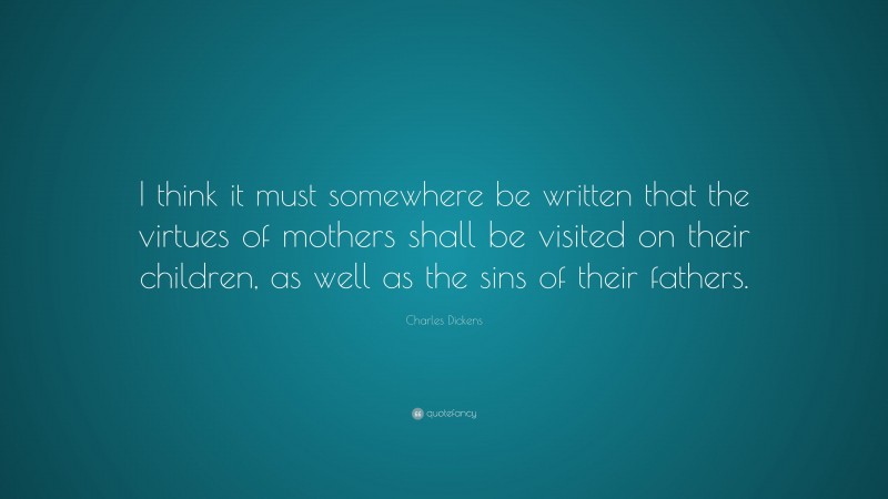 Charles Dickens Quote: “I think it must somewhere be written that the virtues of mothers shall be visited on their children, as well as the sins of their fathers.”