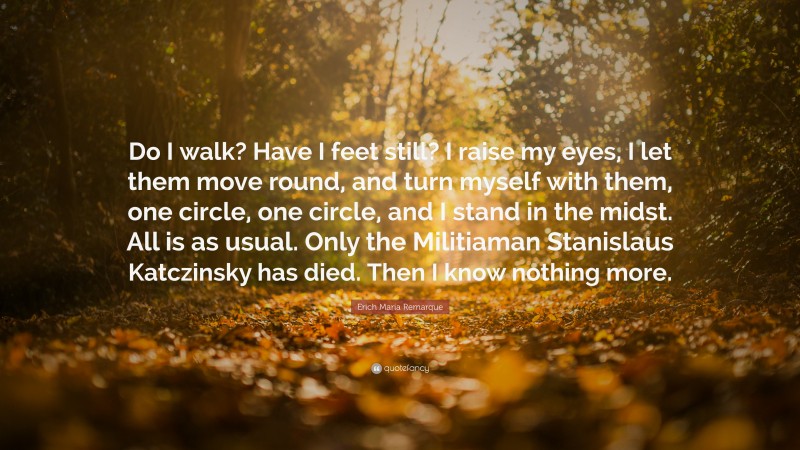 Erich Maria Remarque Quote: “Do I walk? Have I feet still? I raise my eyes, I let them move round, and turn myself with them, one circle, one circle, and I stand in the midst. All is as usual. Only the Militiaman Stanislaus Katczinsky has died. Then I know nothing more.”
