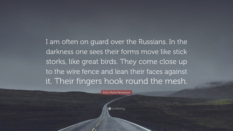Erich Maria Remarque Quote: “I am often on guard over the Russians. In the darkness one sees their forms move like stick storks, like great birds. They come close up to the wire fence and lean their faces against it. Their fingers hook round the mesh.”