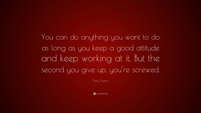 Dolly Parton Quote: “You can do anything you want to do as long as you keep a good attitude and keep working at it. But the second you give up, you’re screwed.”