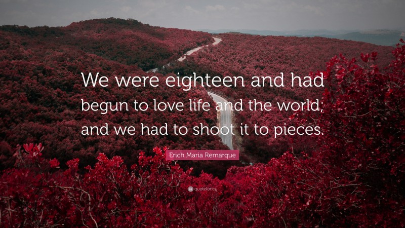 Erich Maria Remarque Quote: “We were eighteen and had begun to love life and the world; and we had to shoot it to pieces.”