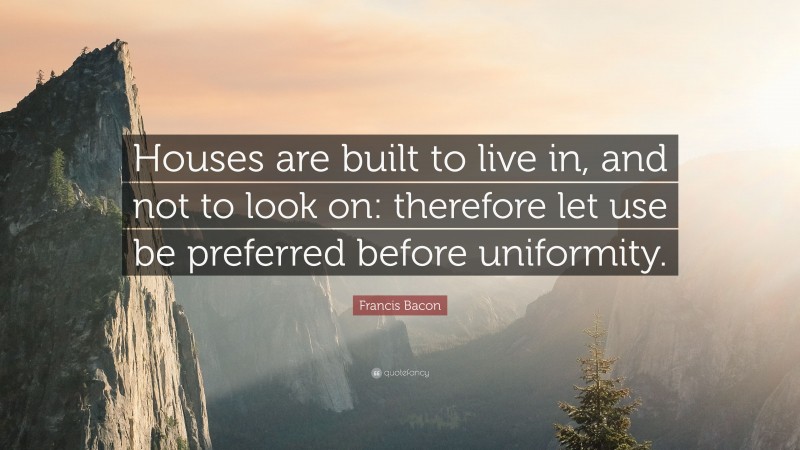 Francis Bacon Quote: “Houses are built to live in, and not to look on: therefore let use be preferred before uniformity.”