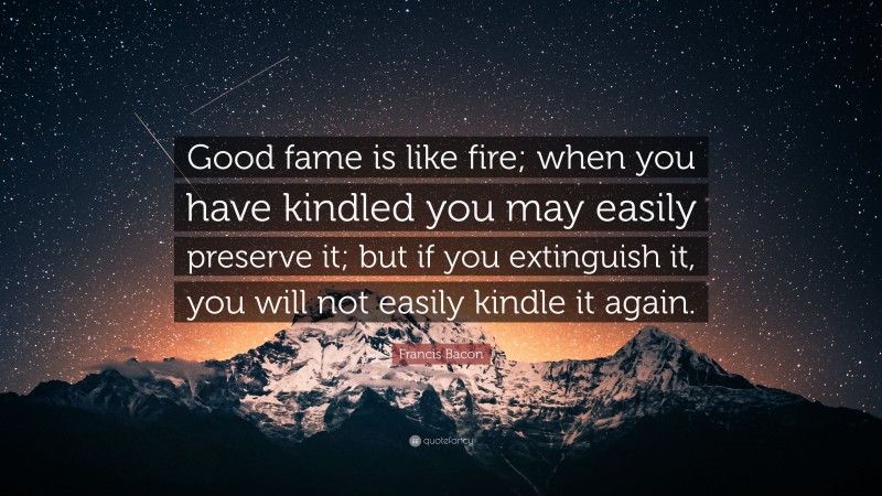 Francis Bacon Quote: “Good fame is like fire; when you have kindled you may easily preserve it; but if you extinguish it, you will not easily kindle it again.”