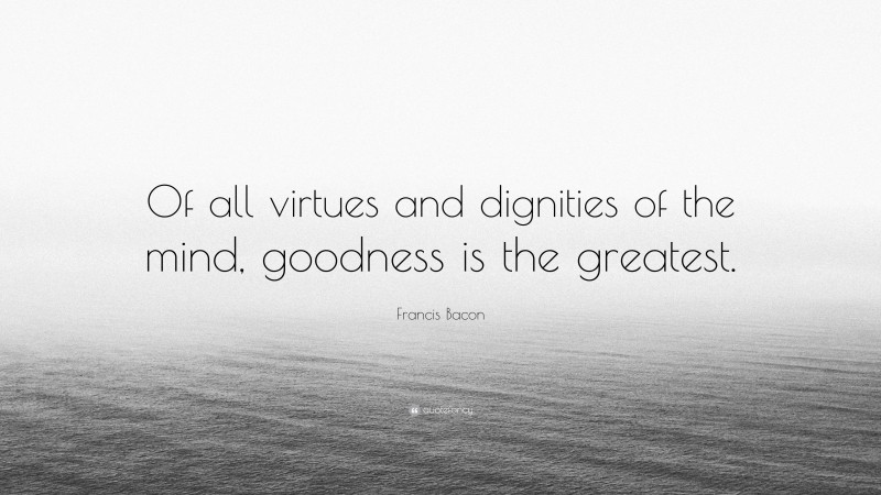 Francis Bacon Quote: “Of all virtues and dignities of the mind, goodness is the greatest.”