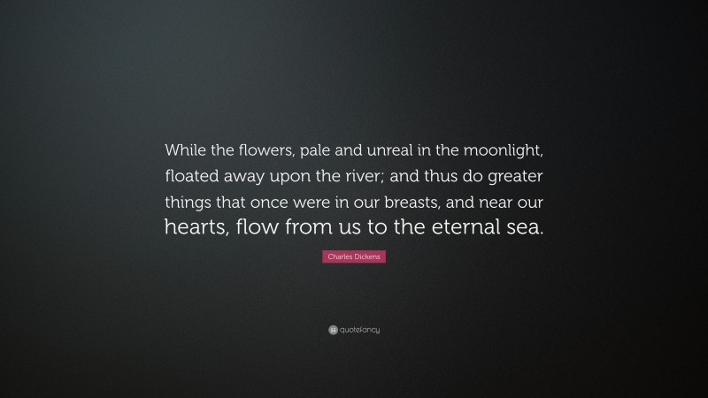Charles Dickens Quote: “While the flowers, pale and unreal in the moonlight, floated away upon the river; and thus do greater things that once were in our breasts, and near our hearts, flow from us to the eternal sea.”