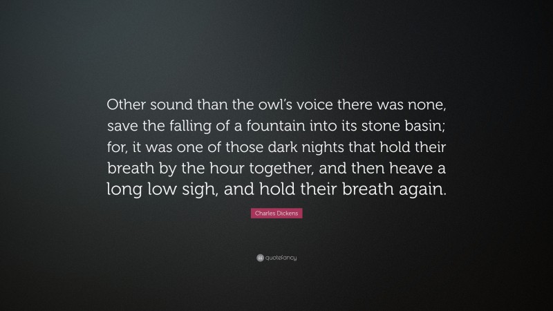 Charles Dickens Quote: “Other sound than the owl’s voice there was none, save the falling of a fountain into its stone basin; for, it was one of those dark nights that hold their breath by the hour together, and then heave a long low sigh, and hold their breath again.”