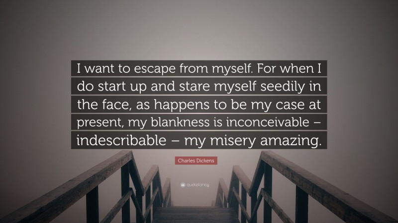 Charles Dickens Quote: “I want to escape from myself. For when I do start up and stare myself seedily in the face, as happens to be my case at present, my blankness is inconceivable – indescribable – my misery amazing.”