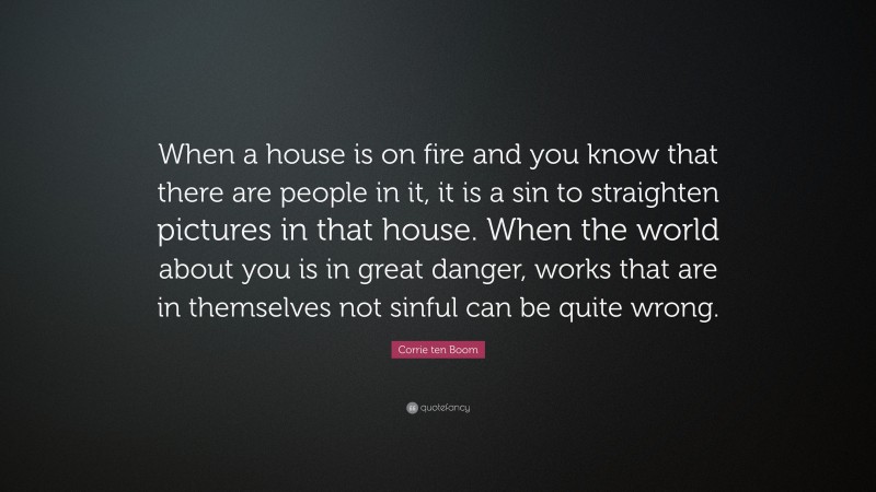 Corrie ten Boom Quote: “When a house is on fire and you know that there are people in it, it is a sin to straighten pictures in that house. When the world about you is in great danger, works that are in themselves not sinful can be quite wrong.”