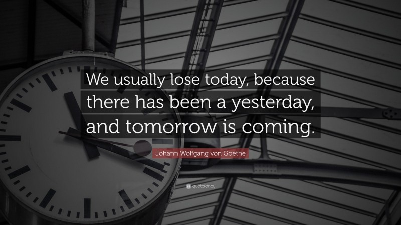 Johann Wolfgang von Goethe Quote: “We usually lose today, because there has been a yesterday, and tomorrow is coming.”