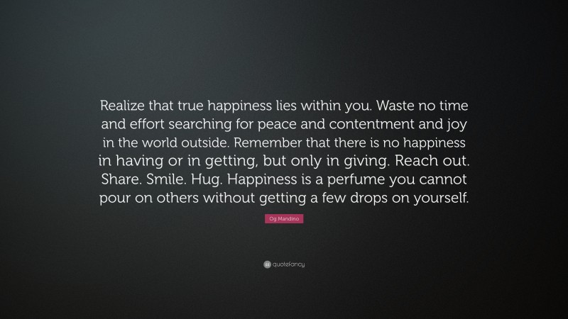 Og Mandino Quote: “Realize that true happiness lies within you. Waste no time and effort searching for peace and contentment and joy in the world outside. Remember that there is no happiness in having or in getting, but only in giving. Reach out. Share. Smile. Hug. Happiness is a perfume you cannot pour on others without getting a few drops on yourself.”