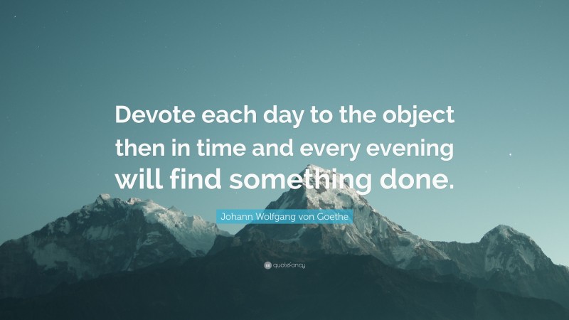 Johann Wolfgang von Goethe Quote: “Devote each day to the object then in time and every evening will find something done.”
