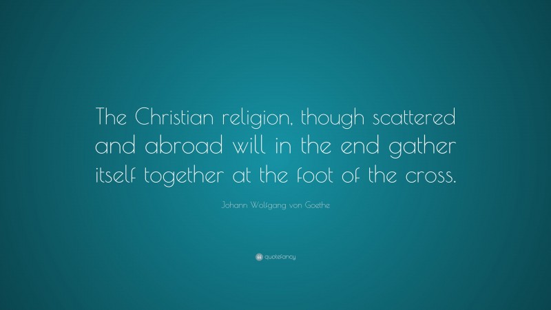 Johann Wolfgang von Goethe Quote: “The Christian religion, though scattered and abroad will in the end gather itself together at the foot of the cross.”