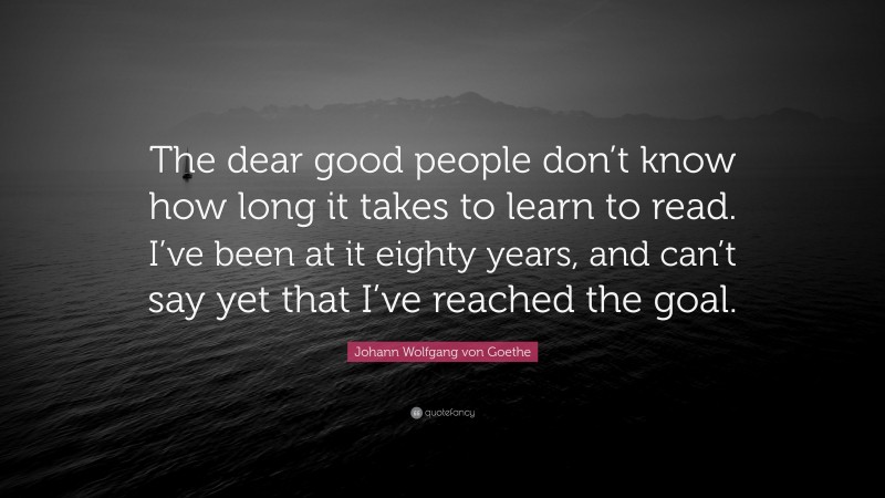 Johann Wolfgang von Goethe Quote: “The dear good people don’t know how long it takes to learn to read. I’ve been at it eighty years, and can’t say yet that I’ve reached the goal.”