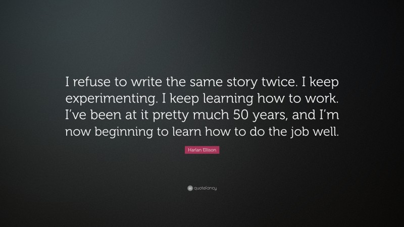 Harlan Ellison Quote: “I refuse to write the same story twice. I keep experimenting. I keep learning how to work. I’ve been at it pretty much 50 years, and I’m now beginning to learn how to do the job well.”