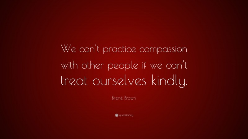 Brené Brown Quote: “We can’t practice compassion with other people if we can’t treat ourselves kindly.”