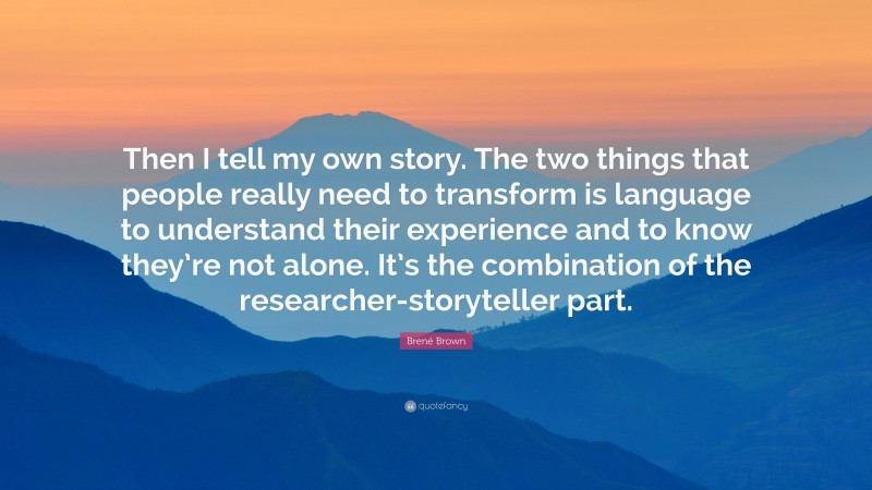 Brené Brown Quote: “Then I tell my own story. The two things that people really need to transform is language to understand their experience and to know they’re not alone. It’s the combination of the researcher-storyteller part.”