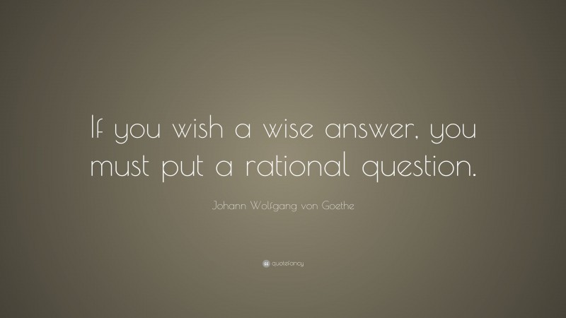 Johann Wolfgang von Goethe Quote: “If you wish a wise answer, you must put a rational question.”
