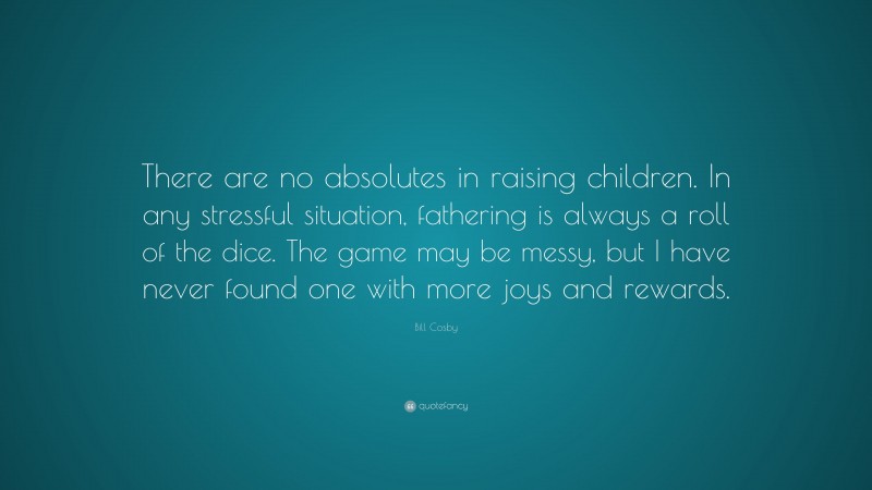 Bill Cosby Quote: “There are no absolutes in raising children. In any stressful situation, fathering is always a roll of the dice. The game may be messy, but I have never found one with more joys and rewards.”