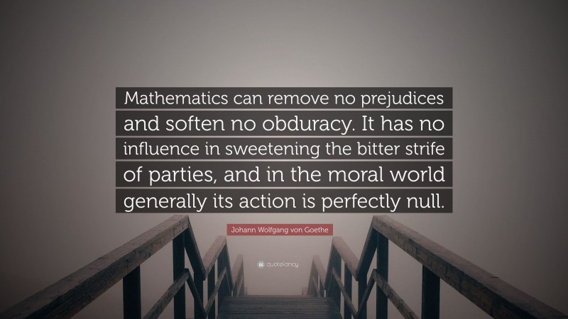 Johann Wolfgang von Goethe Quote: “Mathematics can remove no prejudices and soften no obduracy. It has no influence in sweetening the bitter strife of parties, and in the moral world generally its action is perfectly null.”