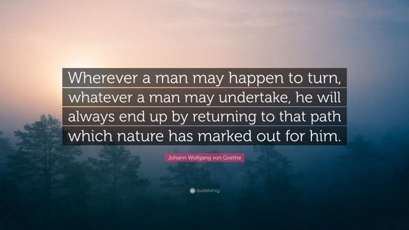 Johann Wolfgang von Goethe Quote: “Wherever a man may happen to turn, whatever a man may undertake, he will always end up by returning to that path which nature has marked out for him.”