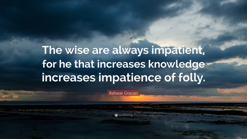 Baltasar Gracián Quote: “The wise are always impatient, for he that increases knowledge increases impatience of folly.”