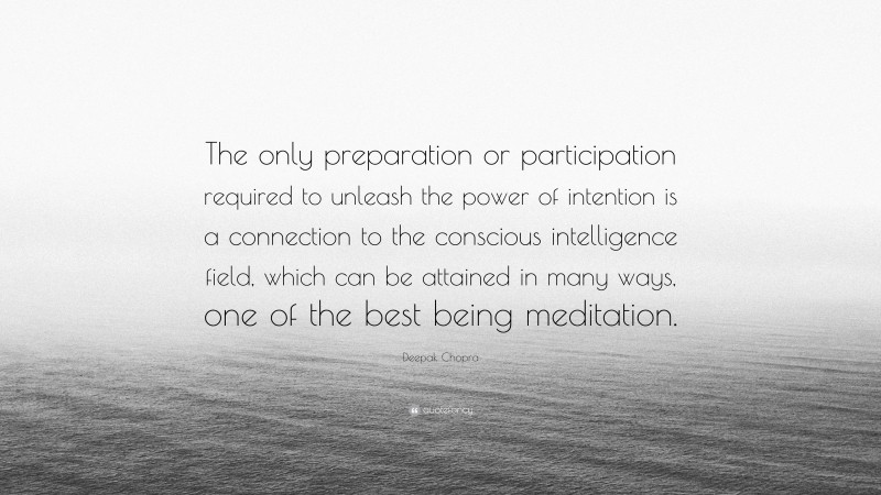 Deepak Chopra Quote: “The only preparation or participation required to unleash the power of intention is a connection to the conscious intelligence field, which can be attained in many ways, one of the best being meditation.”