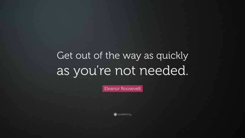 Eleanor Roosevelt Quote: “Get out of the way as quickly as you’re not needed.”
