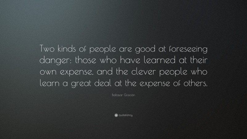 Baltasar Gracián Quote: “Two kinds of people are good at foreseeing danger: those who have learned at their own expense, and the clever people who learn a great deal at the expense of others.”
