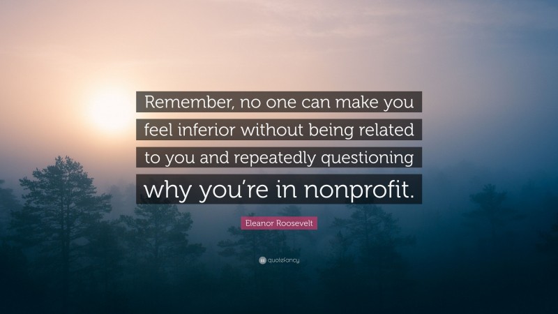 Eleanor Roosevelt Quote: “Remember, no one can make you feel inferior without being related to you and repeatedly questioning why you’re in nonprofit.”