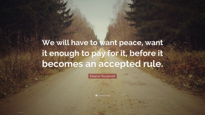 Eleanor Roosevelt Quote: “We will have to want peace, want it enough to pay for it, before it becomes an accepted rule.”