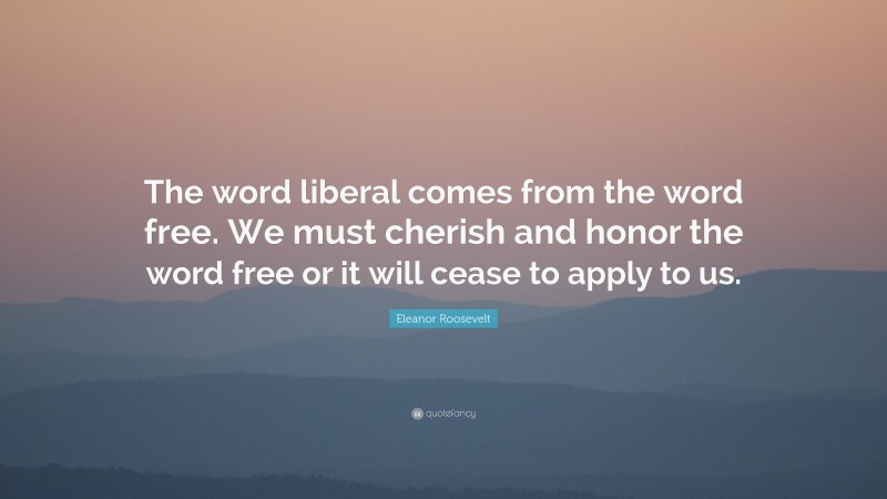 Eleanor Roosevelt Quote: “The word liberal comes from the word free. We must cherish and honor the word free or it will cease to apply to us.”
