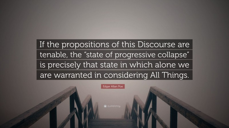Edgar Allan Poe Quote: “If the propositions of this Discourse are tenable, the “state of progressive collapse” is precisely that state in which alone we are warranted in considering All Things.”