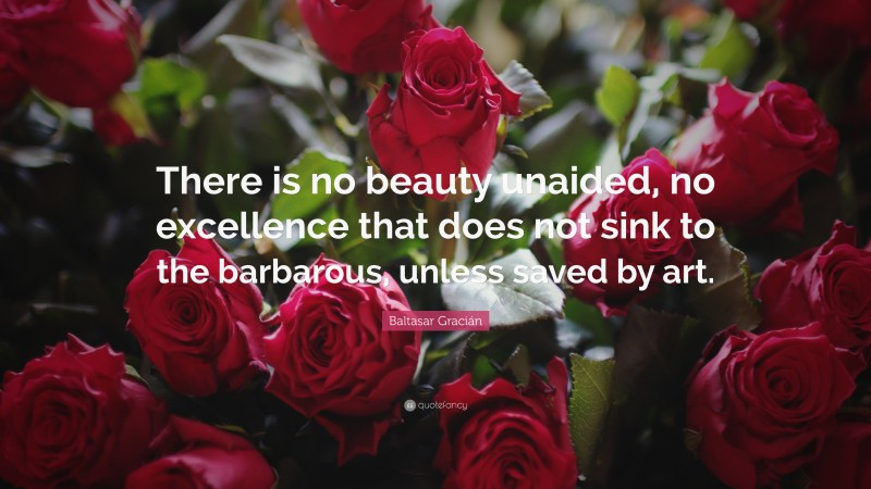 Baltasar Gracián Quote: “There is no beauty unaided, no excellence that does not sink to the barbarous, unless saved by art.”