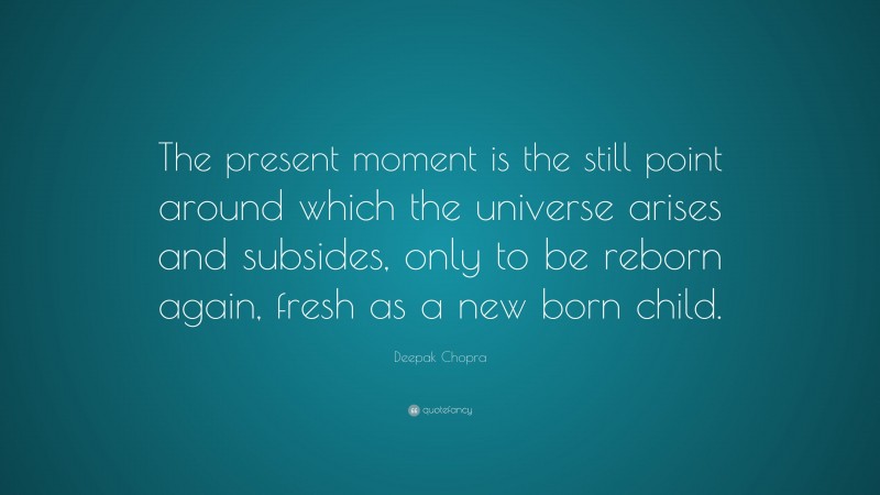 Deepak Chopra Quote: “The present moment is the still point around which the universe arises and subsides, only to be reborn again, fresh as a new born child.”