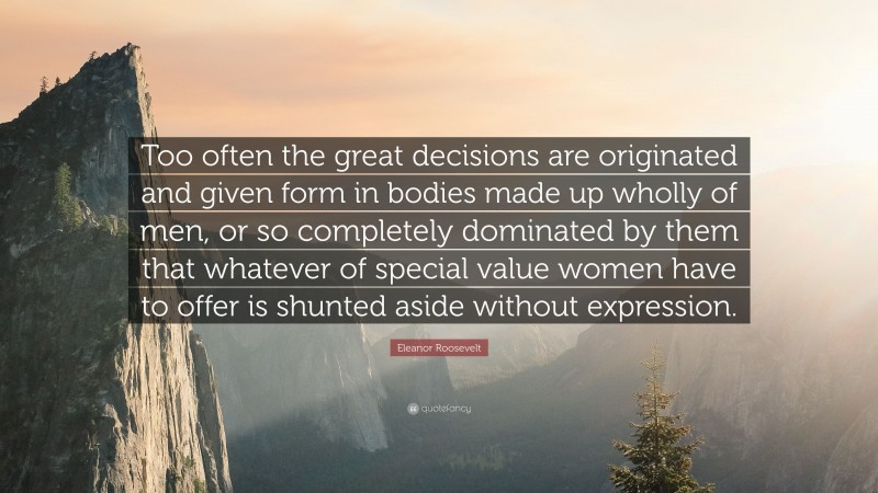 Eleanor Roosevelt Quote: “Too often the great decisions are originated and given form in bodies made up wholly of men, or so completely dominated by them that whatever of special value women have to offer is shunted aside without expression.”