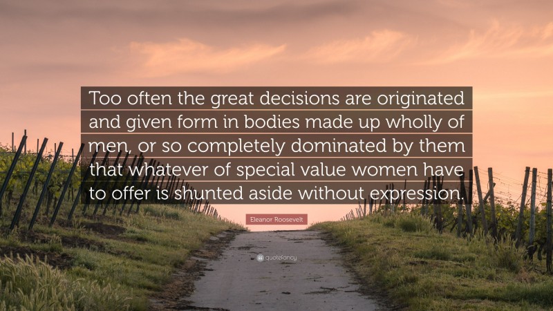 Eleanor Roosevelt Quote: “Too often the great decisions are originated and given form in bodies made up wholly of men, or so completely dominated by them that whatever of special value women have to offer is shunted aside without expression.”