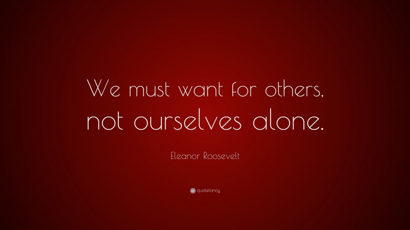 Eleanor Roosevelt Quote: “We must want for others, not ourselves alone.”