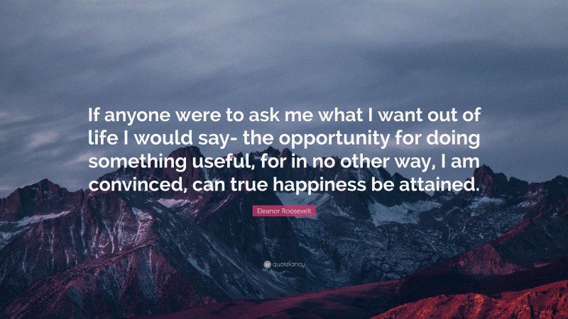 Eleanor Roosevelt Quote: “If anyone were to ask me what I want out of life I would say- the opportunity for doing something useful, for in no other way, I am convinced, can true happiness be attained.”