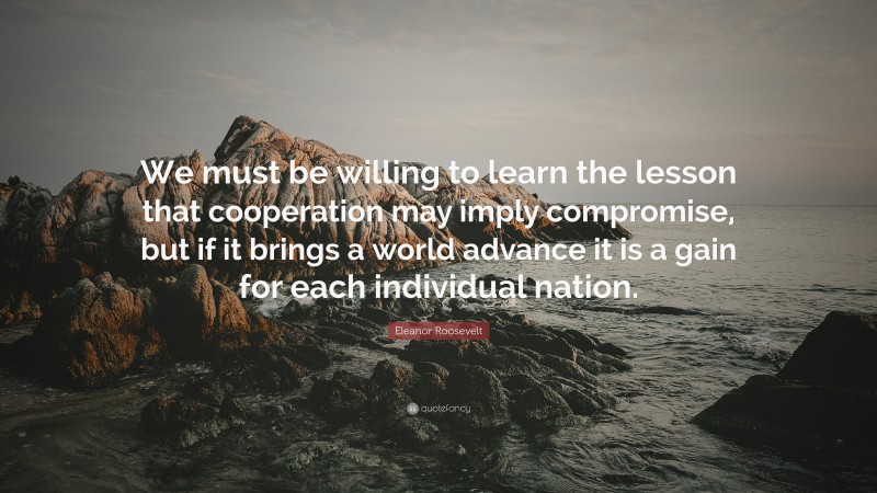 Eleanor Roosevelt Quote: “We must be willing to learn the lesson that cooperation may imply compromise, but if it brings a world advance it is a gain for each individual nation.”