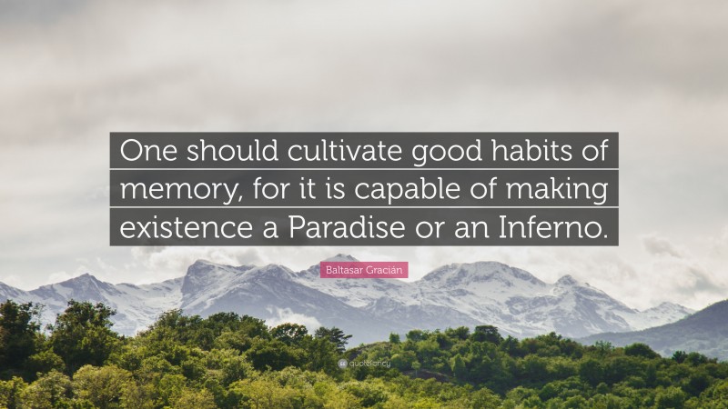 Baltasar Gracián Quote: “One should cultivate good habits of memory, for it is capable of making existence a Paradise or an Inferno.”