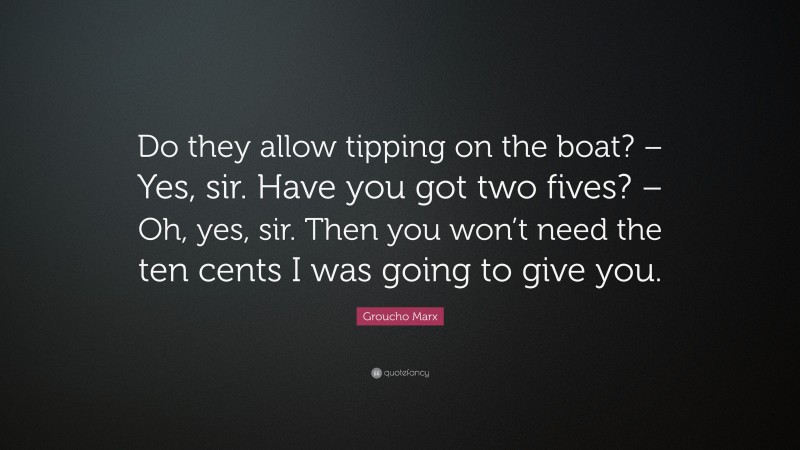 Groucho Marx Quote: “Do they allow tipping on the boat? – Yes, sir. Have you got two fives? – Oh, yes, sir. Then you won’t need the ten cents I was going to give you.”