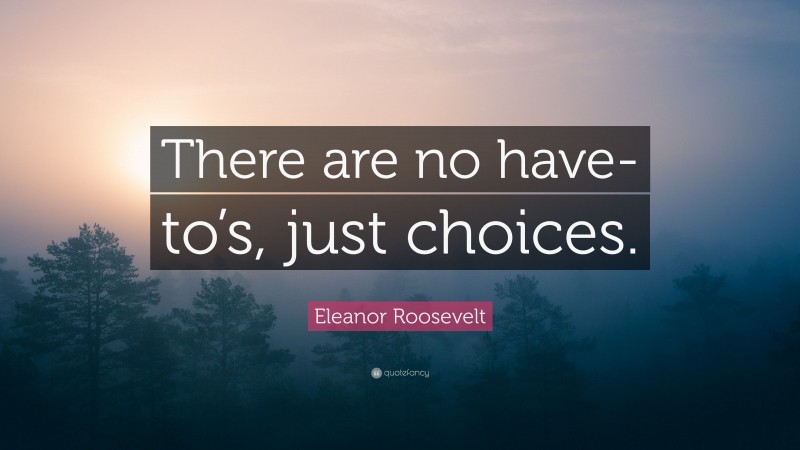 Eleanor Roosevelt Quote: “There are no have-to’s, just choices.”