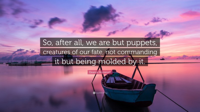Eleanor Roosevelt Quote: “So, after all, we are but puppets, creatures of our fate, not commanding it but being molded by it.”
