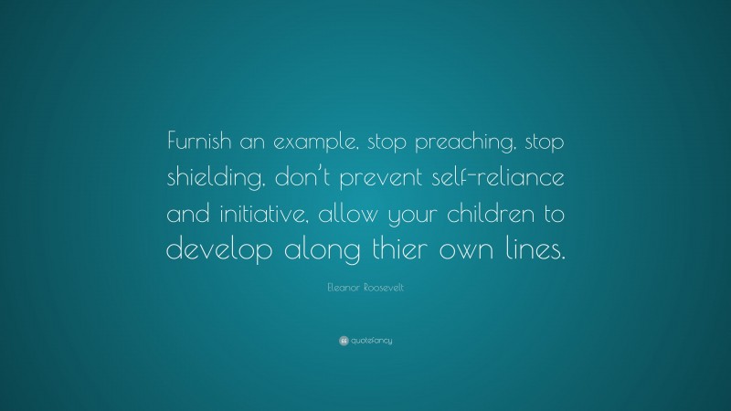 Eleanor Roosevelt Quote: “Furnish an example, stop preaching, stop shielding, don’t prevent self-reliance and initiative, allow your children to develop along thier own lines.”