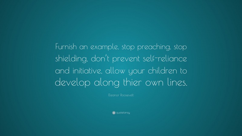 Eleanor Roosevelt Quote: “Furnish an example, stop preaching, stop shielding, don’t prevent self-reliance and initiative, allow your children to develop along thier own lines.”