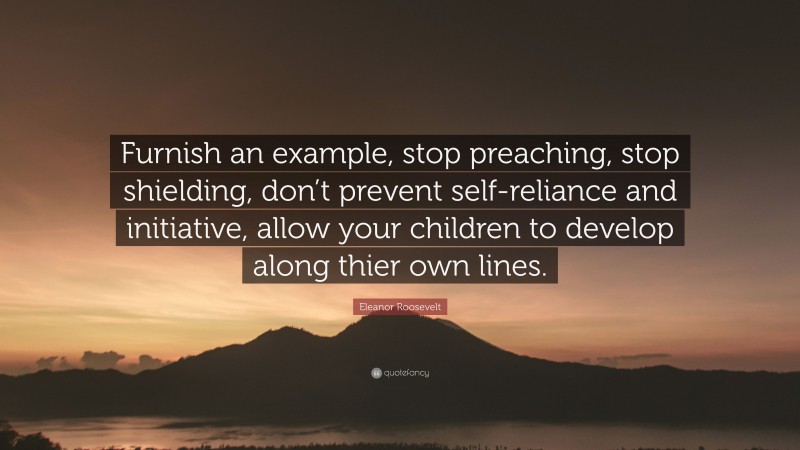 Eleanor Roosevelt Quote: “Furnish an example, stop preaching, stop shielding, don’t prevent self-reliance and initiative, allow your children to develop along thier own lines.”