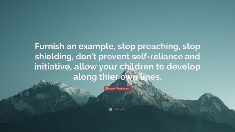 Eleanor Roosevelt Quote: “Furnish an example, stop preaching, stop shielding, don’t prevent self-reliance and initiative, allow your children to develop along thier own lines.”