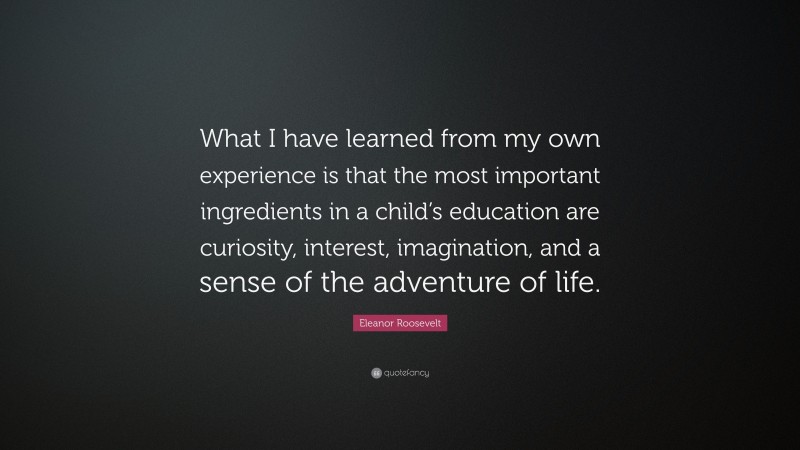 Eleanor Roosevelt Quote: “What I have learned from my own experience is that the most important ingredients in a child’s education are curiosity, interest, imagination, and a sense of the adventure of life.”